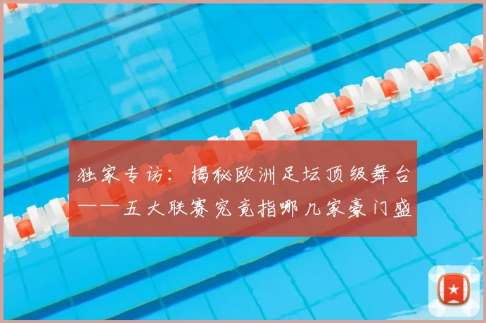 独家专访:揭秘欧洲足坛顶级舞台——五大联赛究竟指哪几家豪门盛宴?