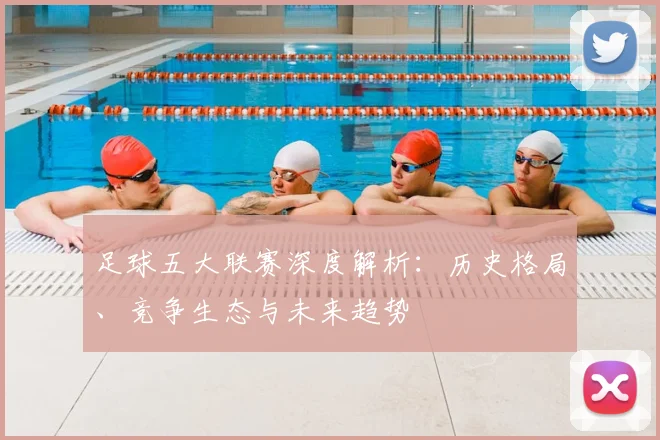 足球五大联赛深度解析:历史格局、竞争生态与未来趋势