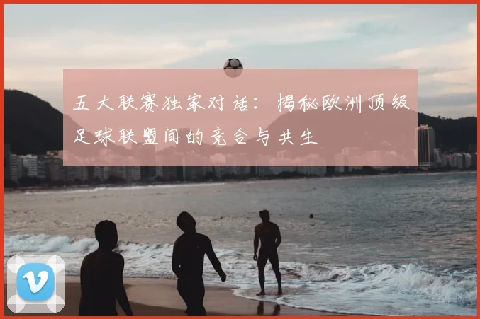 五大联赛独家对话:揭秘欧洲顶级足球联盟间的竞合与共生